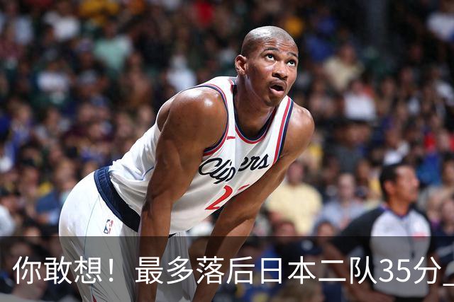 你敢想！最多落后日本二队35分 近10年男篮在干什么